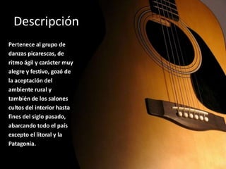 DescripciónPertenece al grupo dedanzas picarescas, deritmo ágil y carácter muyalegre y festivo, gozó dela aceptación delambiente rural ytambién de los salonescultos del interior hastafines del siglo pasado,abarcando todo el paísexcepto el litoral y laPatagonia. 