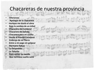 Chacareras de nuestra provinciaAñoranzas Apología de la ChacareraAunque me duela el almaBajo la sombra de un árbolChacarera del CardenalChacarera del SaladoChacarera para mi vueltaDesde el Puente CarreteroEmbrujo de mi TierraEntre a mi pago sin golpearHermano KakuyLa DespedidaLa TelesitaPara cantar he nacidoQue hermoso sueño soñé 