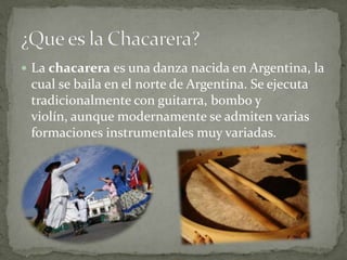 La chacarera es una danza nacida en Argentina, la cual se baila en el norte de Argentina. Se ejecuta tradicionalmente con guitarra, bombo y violín, aunque modernamente se admiten varias formaciones instrumentales muy variadas. ¿Que es la Chacarera?