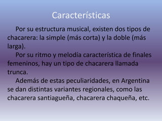 CaracterísticasPor su estructura musical, existen dos tipos de chacarera: la simple (más corta) y la doble (más larga). Por su ritmo y melodía característica de finales femeninos, hay un tipo de chacarera llamada trunca. Además de estas peculiaridades, en Argentina se dan distintas variantes regionales, como las chacarera santiagueña, chacarera chaqueña, etc.