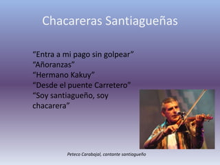 Chacareras Santiagueñas“Entra a mi pago sin golpear”“Añoranzas”“Hermano Kakuy”“Desde el puente Carretero”“Soy santiagueño, soy chacarera”Peteco Carabajal, cantante santiagueño