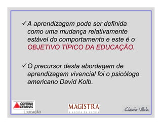 A aprendizagem pode ser definida
como uma mudança relativamente
estável do comportamento e este é o
OBJETIVO TÍPICO DA EDUCAÇÃO.
O precursor desta abordagem de
aprendizagem vivencial foi o psicólogo
americano David Kolb.
EDUCAÇÃO
 