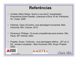 Referências
• Cortella, Mário Sérgio. Qual é a tua obra?: Inquietações
Propositivas Sobre Gestão, Liderança e Ética. 6ª.ed. Petrópolis,
RJ: Vozes, 2009.
• Feldman, Clara. Encontro: uma abordagem humanista. Belo
Horizonte, MG: Crescer, 2012.
• Perrenoud, Philippe. 10 novas competências para ensinar. São
Paulo, SP: Artmed, 2000.
• Projetar, Grupo. Vivências - uma abordagem efetiva... (ET.al.).2
Ed., revista e ampliada – Belo Horizonte, MG: Grupo Projetar,
2002.
EDUCAÇÃO
 