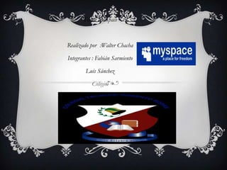 Tema: MySpace



Realizado por :Walter Chacha

Integrantes : Fabián Sarmiento

        Luis Sánchez

           Colegio:




             MYSPACE
 