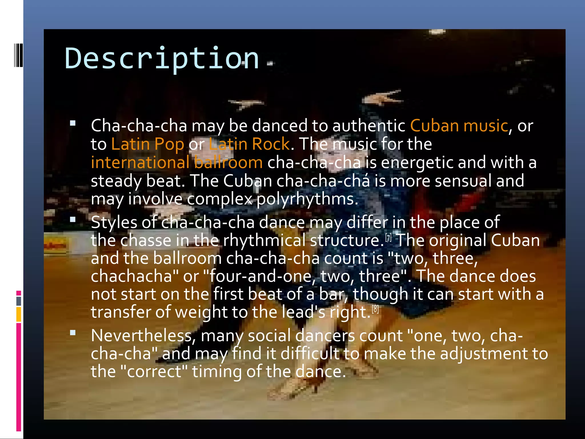 Description
 Cha-cha-cha may be danced to authentic Cuban music, or
  to Latin Pop or Latin Rock. The music for the
  international ballroom cha-cha-cha is energetic and with a
  steady beat. The Cuban cha-cha-chá is more sensual and
  may involve complex polyrhythms.
 Styles of cha-cha-cha dance may differ in the place of
  the chasse in the rhythmical structure.[7] The original Cuban
  and the ballroom cha-cha-cha count is "two, three,
  chachacha" or "four-and-one, two, three". The dance does
  not start on the first beat of a bar, though it can start with a
  transfer of weight to the lead's right.[8]
 Nevertheless, many social dancers count "one, two, cha-
  cha-cha" and may find it difficult to make the adjustment to
  the "correct" timing of the dance.
 