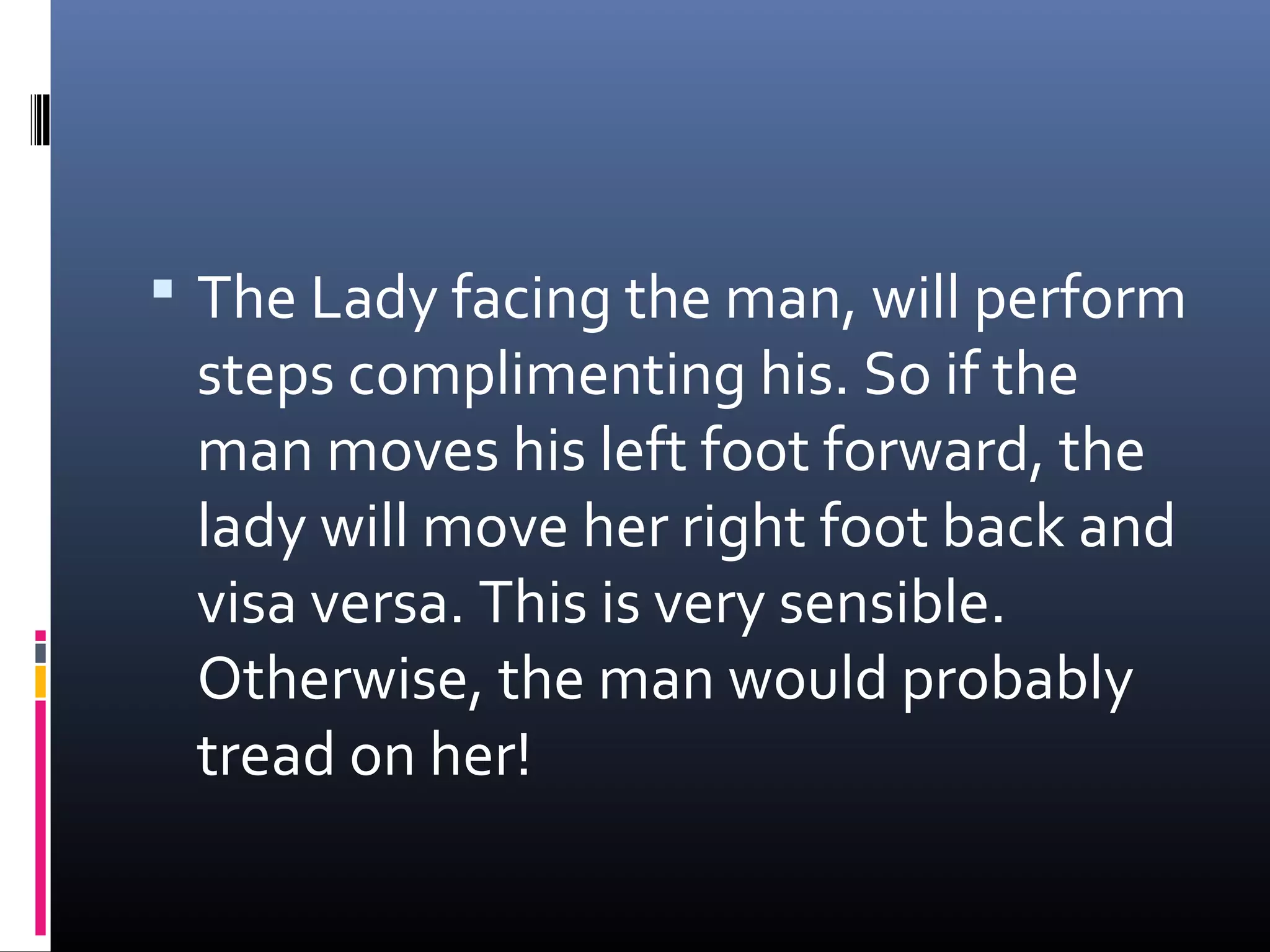  The Lady facing the man, will perform
 steps complimenting his. So if the
 man moves his left foot forward, the
 lady will move her right foot back and
 visa versa. This is very sensible.
 Otherwise, the man would probably
 tread on her!
 