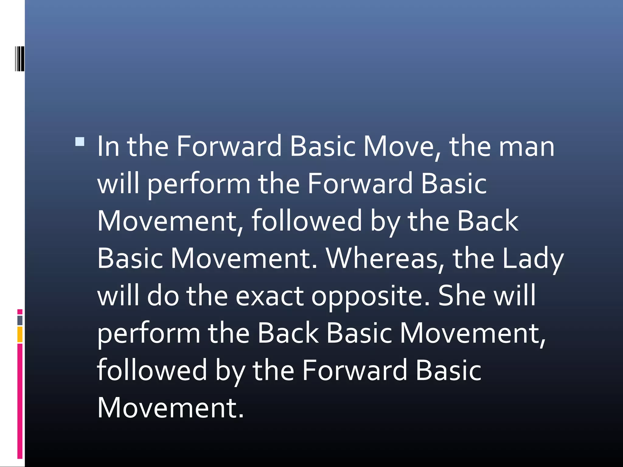  In the Forward Basic Move, the man
 will perform the Forward Basic
 Movement, followed by the Back
 Basic Movement. Whereas, the Lady
 will do the exact opposite. She will
 perform the Back Basic Movement,
 followed by the Forward Basic
 Movement.
 