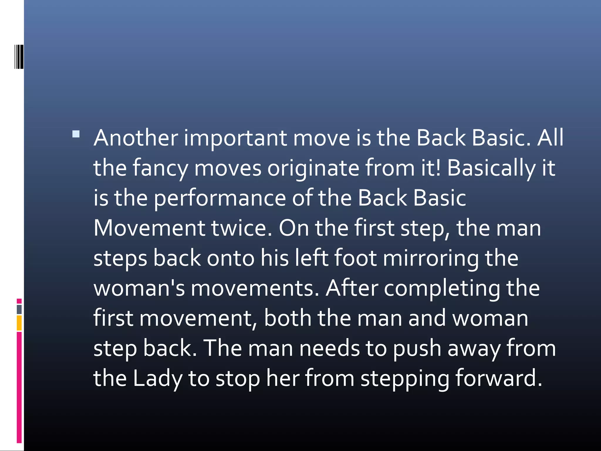  Another important move is the Back Basic. All
  the fancy moves originate from it! Basically it
  is the performance of the Back Basic
  Movement twice. On the first step, the man
  steps back onto his left foot mirroring the
  woman's movements. After completing the
  first movement, both the man and woman
  step back. The man needs to push away from
  the Lady to stop her from stepping forward.
 