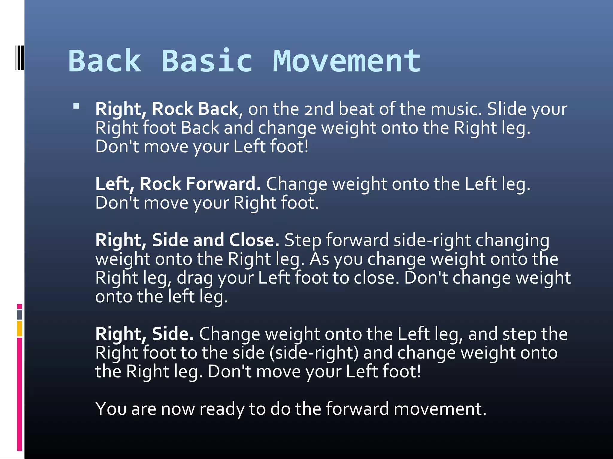 Back Basic Movement
 Right, Rock Back, on the 2nd beat of the music. Slide your
  Right foot Back and change weight onto the Right leg.
  Don't move your Left foot!
  Left, Rock Forward. Change weight onto the Left leg.
  Don't move your Right foot.
  Right, Side and Close. Step forward side-right changing
  weight onto the Right leg. As you change weight onto the
  Right leg, drag your Left foot to close. Don't change weight
  onto the left leg.
  Right, Side. Change weight onto the Left leg, and step the
  Right foot to the side (side-right) and change weight onto
  the Right leg. Don't move your Left foot!
  You are now ready to do the forward movement.
 