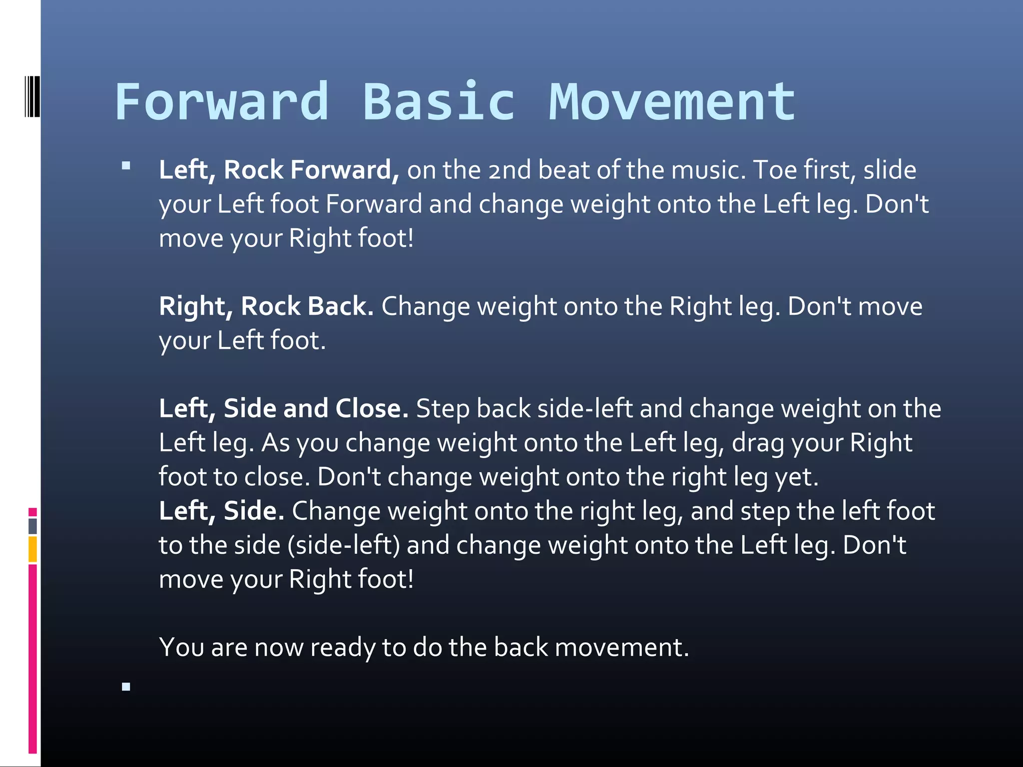 Forward Basic Movement
 Left, Rock Forward, on the 2nd beat of the music. Toe first, slide 
    your Left foot Forward and change weight onto the Left leg. Don't 
    move your Right foot! 

    Right, Rock Back. Change weight onto the Right leg. Don't move 
    your Left foot. 

    Left, Side and Close. Step back side-left and change weight on the 
    Left leg. As you change weight onto the Left leg, drag your Right 
    foot to close. Don't change weight onto the right leg yet.
    Left, Side. Change weight onto the right leg, and step the left foot 
    to the side (side-left) and change weight onto the Left leg. Don't 
    move your Right foot! 

    You are now ready to do the back movement. 

 