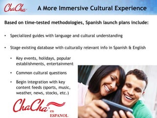A More Immersive Cultural Experience

Based on time-tested methodologies, Spanish launch plans include:

•   Specialized guides with language and cultural understanding

•   Stage existing database with culturally relevant info in Spanish & English

    •   Key events, holidays, popular
        establishments, entertainment

    •   Common cultural questions

    •   Begin integration with key
        content feeds (sports, music,
        weather, news, stocks, etc.)



                          en
                          ESPANOL
 