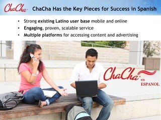 ChaCha Has the Key Pieces for Success in Spanish

• Strong existing Latino user base mobile and online
• Engaging, proven, scalable service
• Multiple platforms for accessing content and advertising




                                                             en
                                                             ESPANOL
 