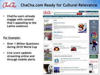 ChaCha.com Ready for Cultural Relevance

• ChaCha users already
  engage with content
  that’s appealing to the
  Latino audience



For Example:

• Over 1 Million Questions
  during 2010 World Cup

• Live score updates
  streaming online and
  through mobile alerts
 