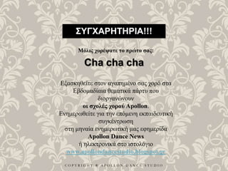 C O P Y R I G H T ® A P O L L O N D A N C E S T U D I O
ΣΥΓΧΑΡΗΤΗΡΙΑ!!!
Μόλις χορέψατε το πρώτο σας:
Cha cha cha
Εξασκηθείτε στον αγαπημένο σας χορό στα
Εβδομαδίαια θεματικά πάρτυ που
διοργανώνουν
οι σχολές χορού Apollon.
Ενημερωθείτε για την επόμενη εκπαιδευτική
συγκέντρωση
στη μηναία ενημερωτική μας εφημερίδα
Apollon Dance News
ή ηλεκτρονικά στο ιστολόγιο
www.apollondancestudio.blogspot.gr
 