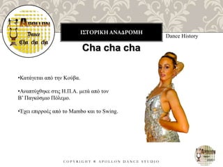 ΙΣΤΟΡΙΚΗ ΑΝΑΔΡΟΜΗ
C O P Y R I G H T ® A P O L L O N D A N C E S T U D I O
Dance History
Cha cha cha
•Κατάγεται από την Κούβα.
•Αναπτύχθηκε στις Η.Π.Α. μετά από τον
Β’ Παγκόσμιο Πόλεμο.
•Έχει επιρροές από το Mambo και το Swing.
 