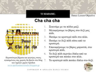ΤΙ ΜΑΘΑΜΕ;
C O P Y R I G H T ® A P O L L O N D A N C E S T U D I O
1. Ξεκινάμε με τα πόδια μαζί.
2. Μεταφέρουμε το βάρος στο δεξί μας
πόδι.
3. Πατάμε το αριστερό πόδι στο πλάι.
4. Πατάμε το δεξί πόδι πίσω από το
αριστερό.
5. Επαναφέρουμε το βάρος μπροστά, στο
αριστερό πόδι.
6. Το δεξί πόδι περνάει δίπλα από το
αριστερό και πατάει στο πλάι.
7. Το αριστερό πόδι πατάει δίπλα στο δεξί.
Dance Lesson Objective
Cha cha cha
Περισσότερα βήματα και φιγούρες στους
αγαπημένους σας χορούς θα βρείτε στο blog
των σχολών χορού Apollon
www.apollondancestudio.blogspot.gr
 