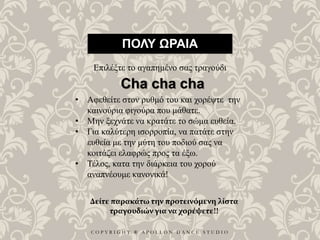 C O P Y R I G H T ® A P O L L O N D A N C E S T U D I O
ΠΟΛΥ ΩΡΑΙΑ
Επιλέξτε το αγαπημένο σας τραγούδι
• Αφεθείτε στον ρυθμό του και χορέψτε την
καινούρια φιγούρα που μάθατε.
• Μην ξεχνάτε να κρατάτε το σώμα ευθεία.
• Για καλύτερη ισορροπία, να πατάτε στην
ευθεία με την μύτη του ποδιού σας να
κοιτάζει ελαφρώς προς τα έξω.
• Τέλος, κατα την διάρκεια του χορού
αναπνέουμε κανονικά!
Cha cha cha
Δείτε παρακάτω την προτεινόμενη λίστα
τραγουδιών για να χορέψετε!!
 