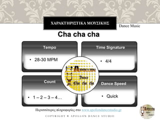 ΧΑΡΑΚΤΗΡΙΣΤΙΚΑ ΜΟΥΣΙΚΗΣ
C O P Y R I G H T ® A P O L L O N D A N C E S T U D I O
Dance Music
Cha cha cha
• 28-30 MPM
Tempo
• 1 – 2 – 3 – 4…
Count
Time Signature
Dance Speed
Περισσότερες πληροφορίες στο www.apollondancestudio.gr
• 4/4
• Quick
 