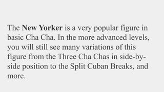 The New Yorker is a very popular figure in
basic Cha Cha. In the more advanced levels,
you will still see many variations of this
figure from the Three Cha Chas in side-by-
side position to the Split Cuban Breaks, and
more.
 