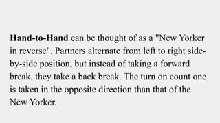 Hand-to-Hand can be thought of as a "New Yorker
in reverse". Partners alternate from left to right side-
by-side position, but instead of taking a forward
break, they take a back break. The turn on count one
is taken in the opposite direction than that of the
New Yorker.
 