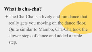 What is cha-cha?
●The Cha-Cha is a lively and fun dance that
really gets you moving on the dance floor.
Quite similar to Mambo, Cha-Cha took the
slower steps of dance and added a triple
step.
 