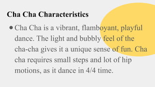 Cha Cha Characteristics
●Cha Cha is a vibrant, flamboyant, playful
dance. The light and bubbly feel of the
cha-cha gives it a unique sense of fun. Cha
cha requires small steps and lot of hip
motions, as it dance in 4/4 time.
 