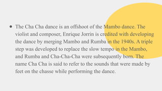 ● The Cha Cha dance is an offshoot of the Mambo dance. The
violist and composer, Enrique Jorrin is credited with developing
the dance by merging Mambo and Rumba in the 1940s. A triple
step was developed to replace the slow tempo in the Mambo,
and Rumba and Cha-Cha-Cha were subsequently born. The
name Cha Cha is said to refer to the sounds that were made by
feet on the chasse while performing the dance.
 