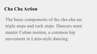 Cha Cha Action
The basic components of the cha-cha are
triple steps and rock steps. Dancers must
master Cuban motion, a common hip
movement in Latin-style dancing.
 