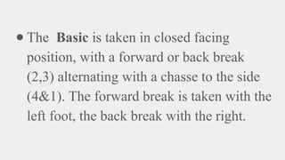 ● The Basic is taken in closed facing
position, with a forward or back break
(2,3) alternating with a chasse to the side
(4&1). The forward break is taken with the
left foot, the back break with the right.
 