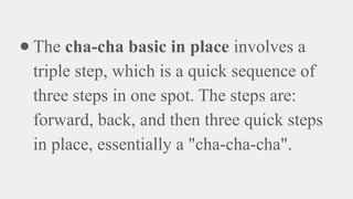 ● The cha-cha basic in place involves a
triple step, which is a quick sequence of
three steps in one spot. The steps are:
forward, back, and then three quick steps
in place, essentially a "cha-cha-cha".
 