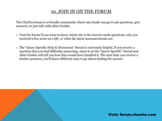 Always give friendly and helpful answers because bad answers are quickly flagged. Fellow Guides who see your answer in a customer’s history can flag it as good or bad, and customers can send ChaCha feedback by grading your answer and replying “FB A”, “FB B”, “FB C”, etc. 8. Never say can’tSometimes, an answer just isn’t out there. Getting stumped once in a while is to be expected, but the important thing is how you handle it. Never tell the customer you can’t find an answer. Instead, tell them “That information isn’t posted online” or “So-and-so doesn’t have that information listed online”. 