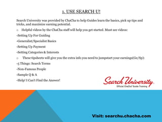 1. Use search u!Search University was provided by ChaCha to help Guides learn the basics, pick up tips and tricks, and maximize earning potential. Helpful videos by the ChaCha staff will help you get started. Must see videos:-Setting Up For Guiding-Generalist/Specialist Basics-Setting Up Payment-Setting Categories & InterestsThese tipsheets will give you the extra info you need to jumpstart your earnings(Ge/Sp): -5 Things: Search Terms-Non-Famous People-Sample Q & A-Help! I Can't Find the Answer!Visit: searchu.chacha.com