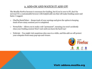 2. Add-on and watch it add up!The Mozilla FireFox browser is necessary for Guiding, but if you’re new to FF, don’t be nervous! It’s a customizable browser withhelpful add-ons that will make Guiding easier and faster. I suggest:ChaCha StatsClicker – Keeps track of your earnings and gives the option to keeping track of how many sessions you’ve completed.