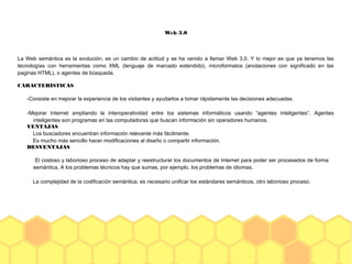 Web 3.0
La Web semántica es la evolución, es un cambio de actitud y se ha venido a llamar Web 3.0. Y lo mejor es que ya tenemos las
tecnologías con herramientas como XML (lenguaje de marcado extendido), microformatos (anotaciones con significado en las
paginas HTML), o agentes de búsqueda.
CARACTERÍSTICAS
-Consiste en mejorar la experiencia de los visitantes y ayudarlos a tomar rápidamente las decisiones adecuadas.
-Mejorar Internet ampliando la interoperatividad entre los sistemas informáticos usando “agentes inteligentes”. Agentes
inteligentes son programas en las computadoras que buscan información sin operadores humanos.
VENTAJAS
Los buscadores encuentran información relevante más fácilmente.
Es mucho más sencillo hacer modificaciones al diseño o compartir información.
DESVENTAJAS
El costoso y laborioso proceso de adaptar y reestructurar los documentos de Internet para poder ser procesados de forma
semántica. A los problemas técnicos hay que sumas, por ejemplo, los problemas de idiomas.
La complejidad de la codificación semántica, es necesario unificar los estándares semánticos, otro laborioso proceso.
 
