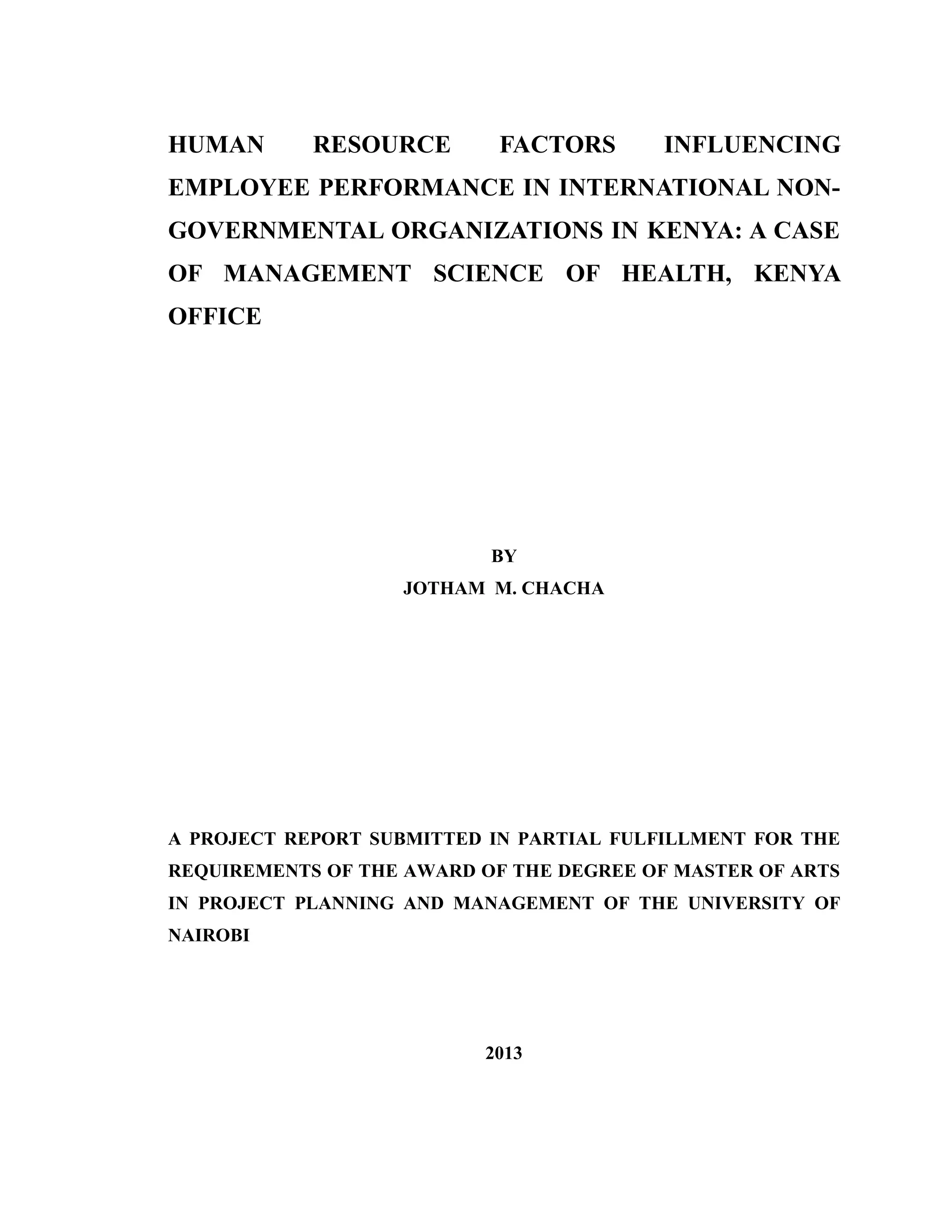 HUMAN RESOURCE FACTORS INFLUENCING
EMPLOYEE PERFORMANCE IN INTERNATIONAL NON-
GOVERNMENTAL ORGANIZATIONS IN KENYA: A CASE
OF MANAGEMENT SCIENCE OF HEALTH, KENYA
OFFICE
BY
JOTHAM M. CHACHA
A PROJECT REPORT SUBMITTED IN PARTIAL FULFILLMENT FOR THE
REQUIREMENTS OF THE AWARD OF THE DEGREE OF MASTER OF ARTS
IN PROJECT PLANNING AND MANAGEMENT OF THE UNIVERSITY OF
NAIROBI
2013
 