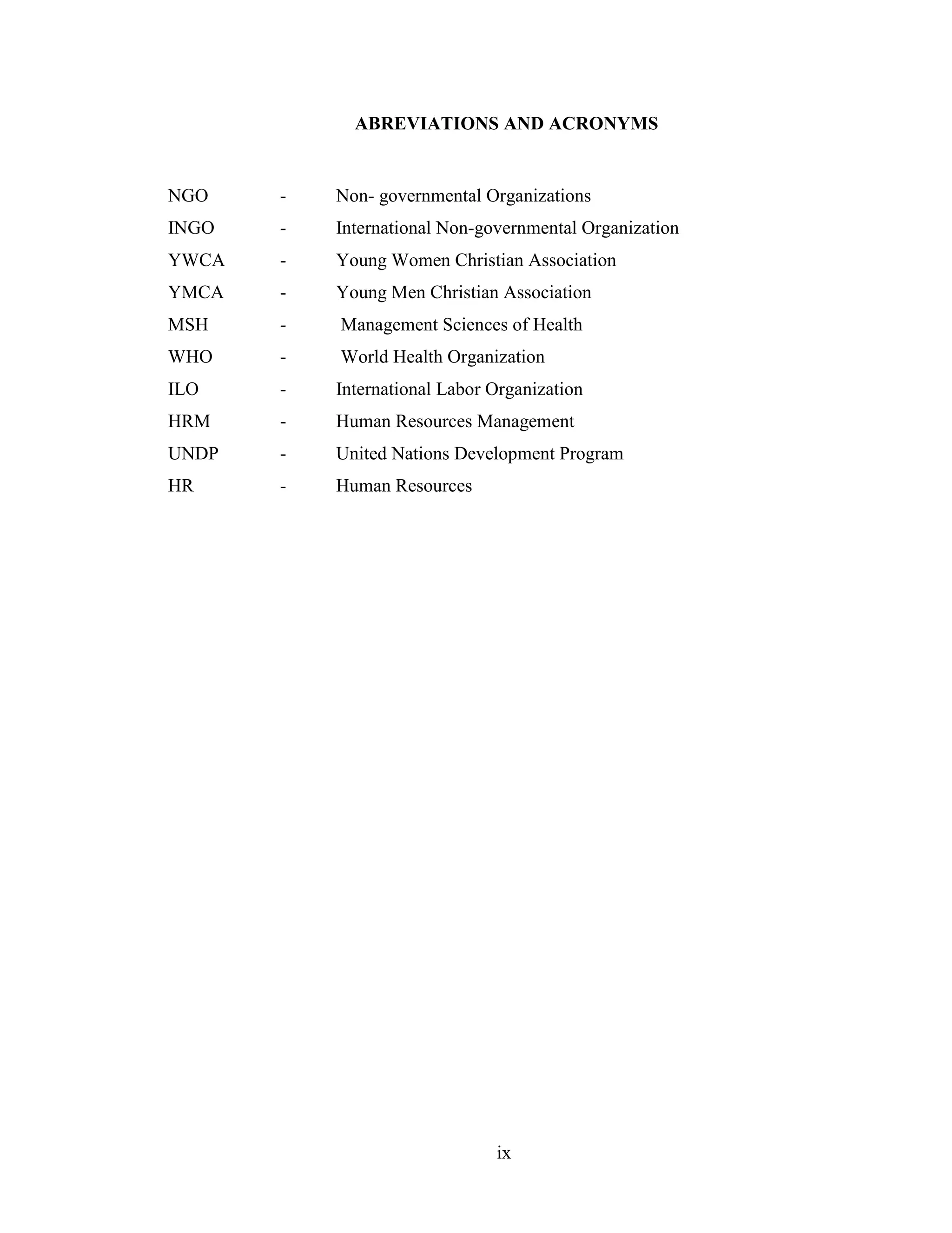 ix
ABREVIATIONS AND ACRONYMS
NGO - Non- governmental Organizations
INGO - International Non-governmental Organization
YWCA - Young Women Christian Association
YMCA - Young Men Christian Association
MSH - Management Sciences of Health
WHO - World Health Organization
ILO - International Labor Organization
HRM - Human Resources Management
UNDP - United Nations Development Program
HR - Human Resources
 
