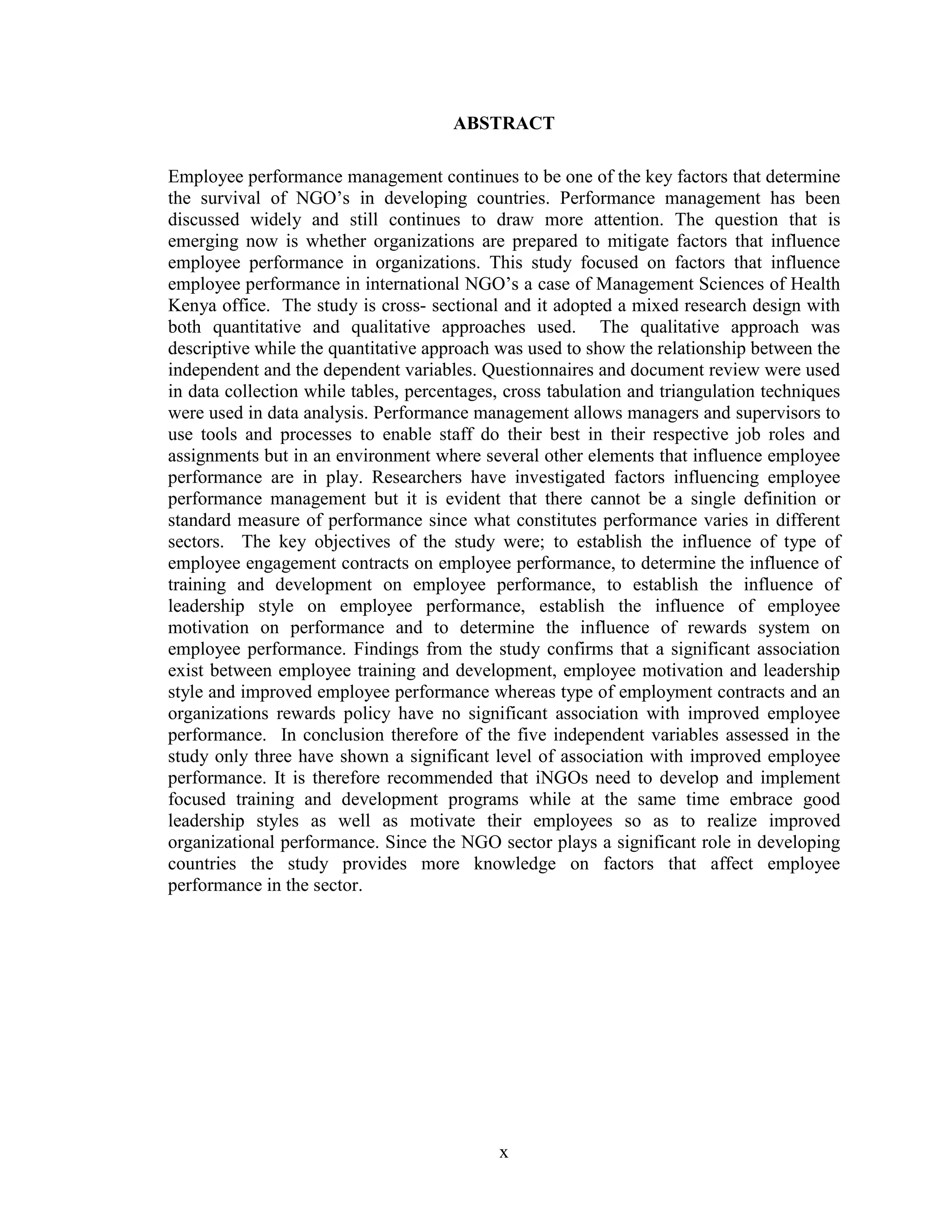 x
ABSTRACT
Employee performance management continues to be one of the key factors that determine
the survival of NGO’s in developing countries. Performance management has been
discussed widely and still continues to draw more attention. The question that is
emerging now is whether organizations are prepared to mitigate factors that influence
employee performance in organizations. This study focused on factors that influence
employee performance in international NGO’s a case of Management Sciences of Health
Kenya office. The study is cross- sectional and it adopted a mixed research design with
both quantitative and qualitative approaches used. The qualitative approach was
descriptive while the quantitative approach was used to show the relationship between the
independent and the dependent variables. Questionnaires and document review were used
in data collection while tables, percentages, cross tabulation and triangulation techniques
were used in data analysis. Performance management allows managers and supervisors to
use tools and processes to enable staff do their best in their respective job roles and
assignments but in an environment where several other elements that influence employee
performance are in play. Researchers have investigated factors influencing employee
performance management but it is evident that there cannot be a single definition or
standard measure of performance since what constitutes performance varies in different
sectors. The key objectives of the study were; to establish the influence of type of
employee engagement contracts on employee performance, to determine the influence of
training and development on employee performance, to establish the influence of
leadership style on employee performance, establish the influence of employee
motivation on performance and to determine the influence of rewards system on
employee performance. Findings from the study confirms that a significant association
exist between employee training and development, employee motivation and leadership
style and improved employee performance whereas type of employment contracts and an
organizations rewards policy have no significant association with improved employee
performance. In conclusion therefore of the five independent variables assessed in the
study only three have shown a significant level of association with improved employee
performance. It is therefore recommended that iNGOs need to develop and implement
focused training and development programs while at the same time embrace good
leadership styles as well as motivate their employees so as to realize improved
organizational performance. Since the NGO sector plays a significant role in developing
countries the study provides more knowledge on factors that affect employee
performance in the sector.
 
