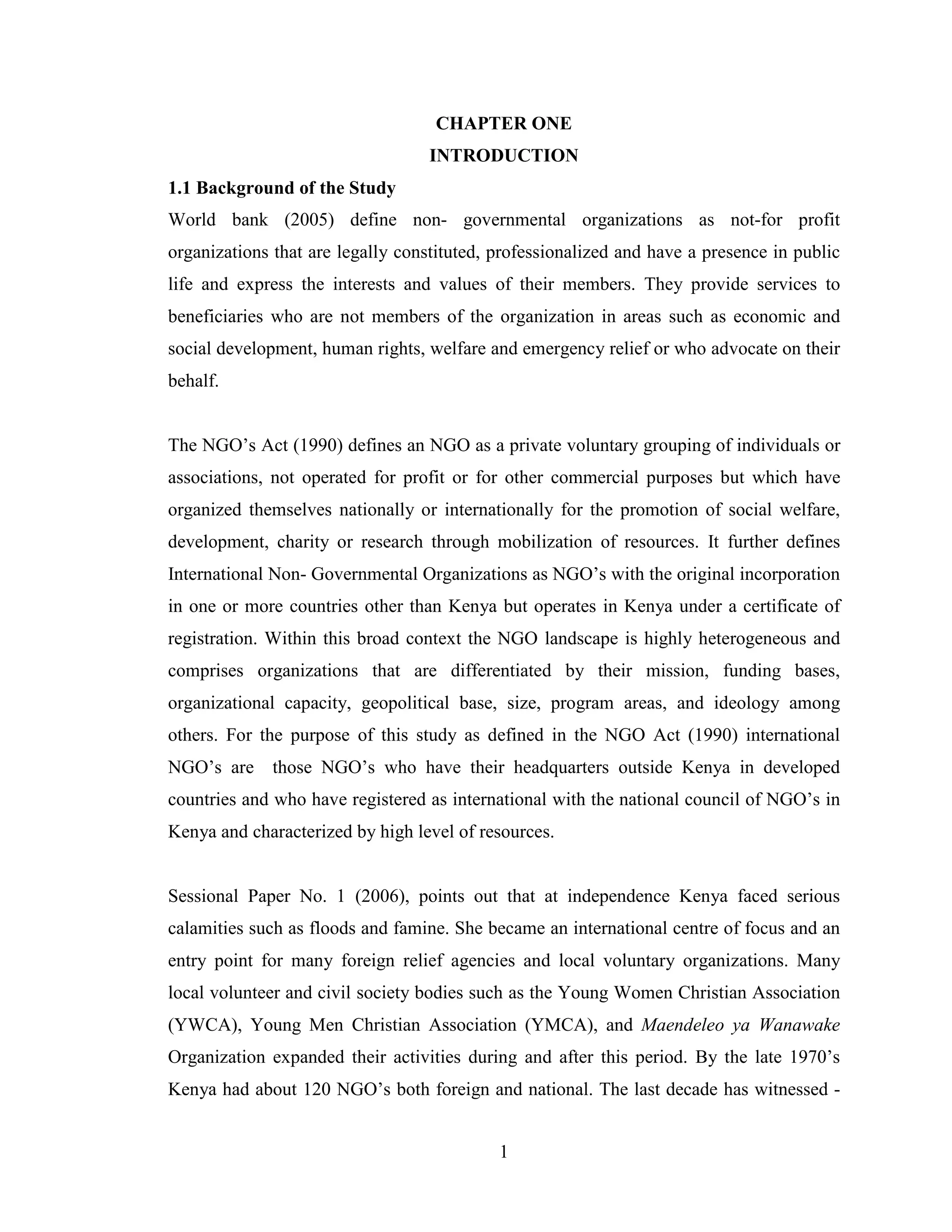 1
CHAPTER ONE
INTRODUCTION
1.1 Background of the Study
World bank (2005) define non- governmental organizations as not-for profit
organizations that are legally constituted, professionalized and have a presence in public
life and express the interests and values of their members. They provide services to
beneficiaries who are not members of the organization in areas such as economic and
social development, human rights, welfare and emergency relief or who advocate on their
behalf.
The NGO’s Act (1990) defines an NGO as a private voluntary grouping of individuals or
associations, not operated for profit or for other commercial purposes but which have
organized themselves nationally or internationally for the promotion of social welfare,
development, charity or research through mobilization of resources. It further defines
International Non- Governmental Organizations as NGO’s with the original incorporation
in one or more countries other than Kenya but operates in Kenya under a certificate of
registration. Within this broad context the NGO landscape is highly heterogeneous and
comprises organizations that are differentiated by their mission, funding bases,
organizational capacity, geopolitical base, size, program areas, and ideology among
others. For the purpose of this study as defined in the NGO Act (1990) international
NGO’s are those NGO’s who have their headquarters outside Kenya in developed
countries and who have registered as international with the national council of NGO’s in
Kenya and characterized by high level of resources.
Sessional Paper No. 1 (2006), points out that at independence Kenya faced serious
calamities such as floods and famine. She became an international centre of focus and an
entry point for many foreign relief agencies and local voluntary organizations. Many
local volunteer and civil society bodies such as the Young Women Christian Association
(YWCA), Young Men Christian Association (YMCA), and Maendeleo ya Wanawake
Organization expanded their activities during and after this period. By the late 1970’s
Kenya had about 120 NGO’s both foreign and national. The last decade has witnessed -
 