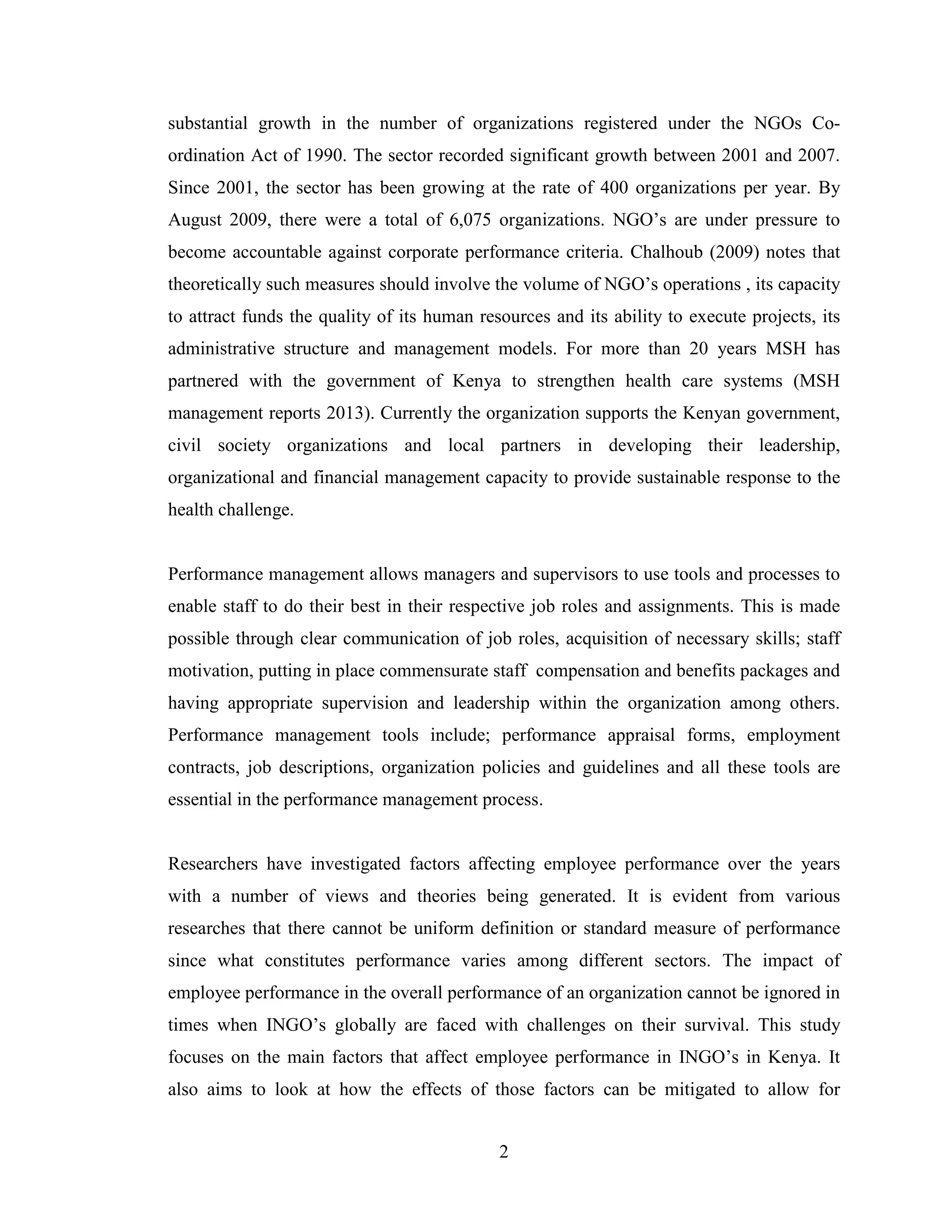 2
substantial growth in the number of organizations registered under the NGOs Co-
ordination Act of 1990. The sector recorded significant growth between 2001 and 2007.
Since 2001, the sector has been growing at the rate of 400 organizations per year. By
August 2009, there were a total of 6,075 organizations. NGO’s are under pressure to
become accountable against corporate performance criteria. Chalhoub (2009) notes that
theoretically such measures should involve the volume of NGO’s operations , its capacity
to attract funds the quality of its human resources and its ability to execute projects, its
administrative structure and management models. For more than 20 years MSH has
partnered with the government of Kenya to strengthen health care systems (MSH
management reports 2013). Currently the organization supports the Kenyan government,
civil society organizations and local partners in developing their leadership,
organizational and financial management capacity to provide sustainable response to the
health challenge.
Performance management allows managers and supervisors to use tools and processes to
enable staff to do their best in their respective job roles and assignments. This is made
possible through clear communication of job roles, acquisition of necessary skills; staff
motivation, putting in place commensurate staff compensation and benefits packages and
having appropriate supervision and leadership within the organization among others.
Performance management tools include; performance appraisal forms, employment
contracts, job descriptions, organization policies and guidelines and all these tools are
essential in the performance management process.
Researchers have investigated factors affecting employee performance over the years
with a number of views and theories being generated. It is evident from various
researches that there cannot be uniform definition or standard measure of performance
since what constitutes performance varies among different sectors. The impact of
employee performance in the overall performance of an organization cannot be ignored in
times when INGO’s globally are faced with challenges on their survival. This study
focuses on the main factors that affect employee performance in INGO’s in Kenya. It
also aims to look at how the effects of those factors can be mitigated to allow for
 