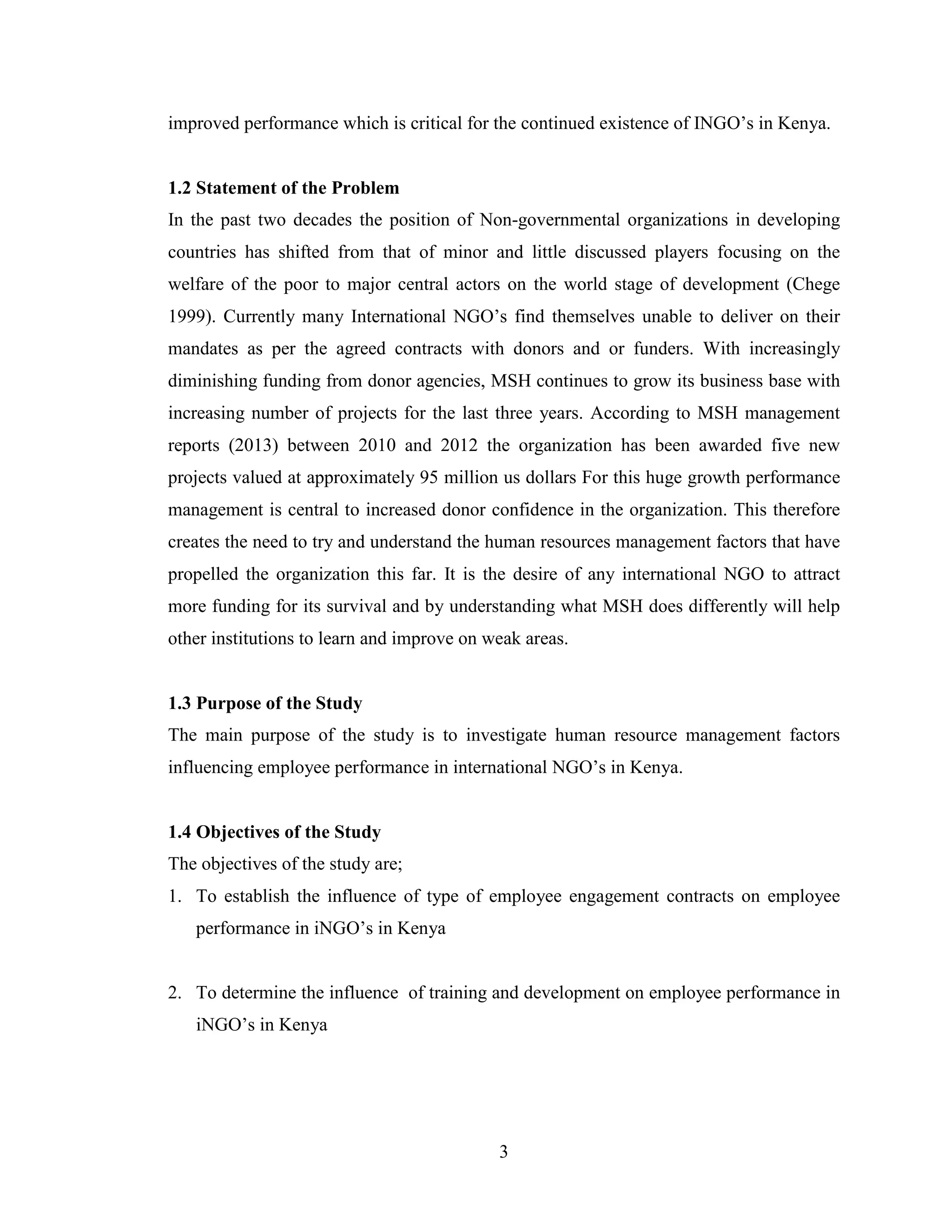 3
improved performance which is critical for the continued existence of INGO’s in Kenya.
1.2 Statement of the Problem
In the past two decades the position of Non-governmental organizations in developing
countries has shifted from that of minor and little discussed players focusing on the
welfare of the poor to major central actors on the world stage of development (Chege
1999). Currently many International NGO’s find themselves unable to deliver on their
mandates as per the agreed contracts with donors and or funders. With increasingly
diminishing funding from donor agencies, MSH continues to grow its business base with
increasing number of projects for the last three years. According to MSH management
reports (2013) between 2010 and 2012 the organization has been awarded five new
projects valued at approximately 95 million us dollars For this huge growth performance
management is central to increased donor confidence in the organization. This therefore
creates the need to try and understand the human resources management factors that have
propelled the organization this far. It is the desire of any international NGO to attract
more funding for its survival and by understanding what MSH does differently will help
other institutions to learn and improve on weak areas.
1.3 Purpose of the Study
The main purpose of the study is to investigate human resource management factors
influencing employee performance in international NGO’s in Kenya.
1.4 Objectives of the Study
The objectives of the study are;
1. To establish the influence of type of employee engagement contracts on employee
performance in iNGO’s in Kenya
2. To determine the influence of training and development on employee performance in
iNGO’s in Kenya
 