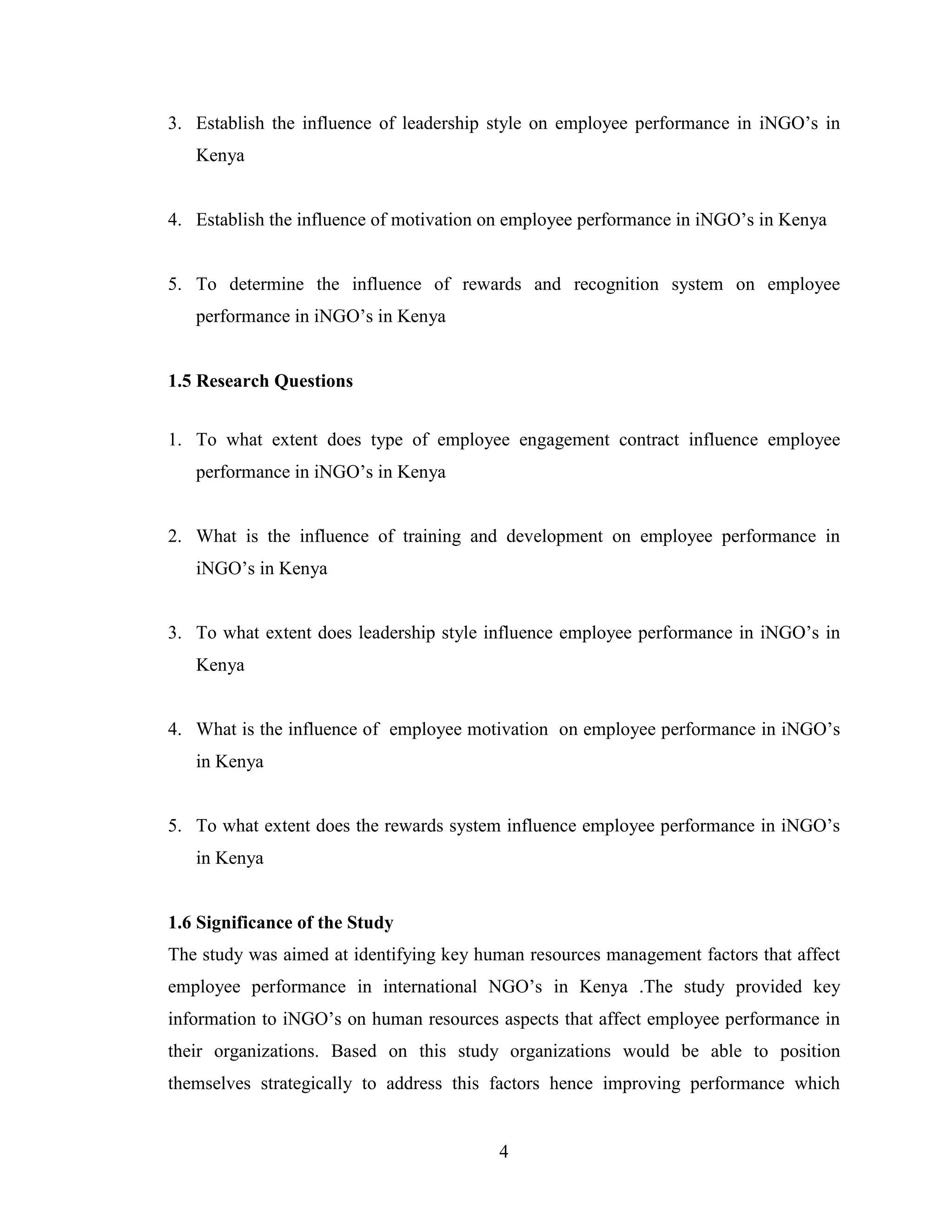4
3. Establish the influence of leadership style on employee performance in iNGO’s in
Kenya
4. Establish the influence of motivation on employee performance in iNGO’s in Kenya
5. To determine the influence of rewards and recognition system on employee
performance in iNGO’s in Kenya
1.5 Research Questions
1. To what extent does type of employee engagement contract influence employee
performance in iNGO’s in Kenya
2. What is the influence of training and development on employee performance in
iNGO’s in Kenya
3. To what extent does leadership style influence employee performance in iNGO’s in
Kenya
4. What is the influence of employee motivation on employee performance in iNGO’s
in Kenya
5. To what extent does the rewards system influence employee performance in iNGO’s
in Kenya
1.6 Significance of the Study
The study was aimed at identifying key human resources management factors that affect
employee performance in international NGO’s in Kenya .The study provided key
information to iNGO’s on human resources aspects that affect employee performance in
their organizations. Based on this study organizations would be able to position
themselves strategically to address this factors hence improving performance which
 