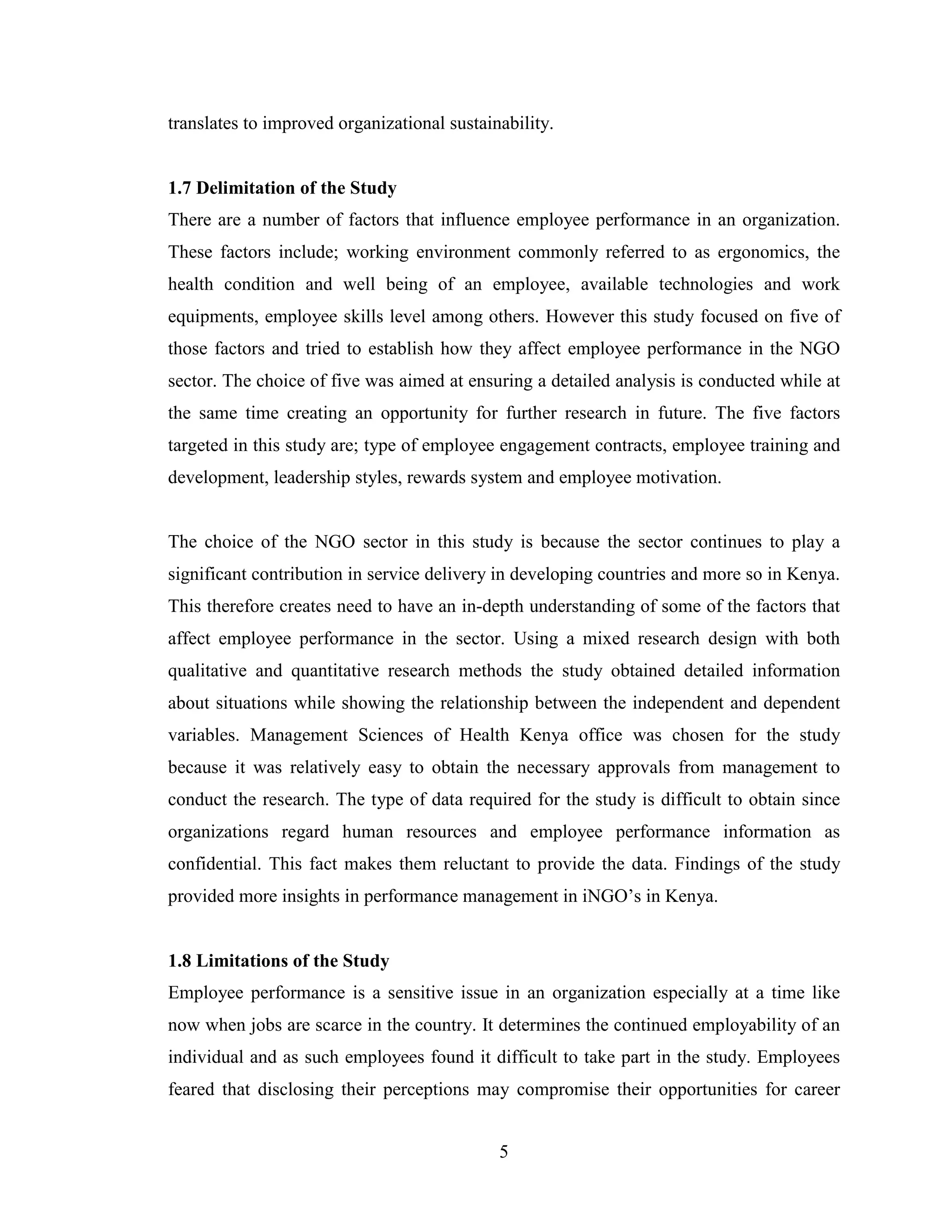 5
translates to improved organizational sustainability.
1.7 Delimitation of the Study
There are a number of factors that influence employee performance in an organization.
These factors include; working environment commonly referred to as ergonomics, the
health condition and well being of an employee, available technologies and work
equipments, employee skills level among others. However this study focused on five of
those factors and tried to establish how they affect employee performance in the NGO
sector. The choice of five was aimed at ensuring a detailed analysis is conducted while at
the same time creating an opportunity for further research in future. The five factors
targeted in this study are; type of employee engagement contracts, employee training and
development, leadership styles, rewards system and employee motivation.
The choice of the NGO sector in this study is because the sector continues to play a
significant contribution in service delivery in developing countries and more so in Kenya.
This therefore creates need to have an in-depth understanding of some of the factors that
affect employee performance in the sector. Using a mixed research design with both
qualitative and quantitative research methods the study obtained detailed information
about situations while showing the relationship between the independent and dependent
variables. Management Sciences of Health Kenya office was chosen for the study
because it was relatively easy to obtain the necessary approvals from management to
conduct the research. The type of data required for the study is difficult to obtain since
organizations regard human resources and employee performance information as
confidential. This fact makes them reluctant to provide the data. Findings of the study
provided more insights in performance management in iNGO’s in Kenya.
1.8 Limitations of the Study
Employee performance is a sensitive issue in an organization especially at a time like
now when jobs are scarce in the country. It determines the continued employability of an
individual and as such employees found it difficult to take part in the study. Employees
feared that disclosing their perceptions may compromise their opportunities for career
 