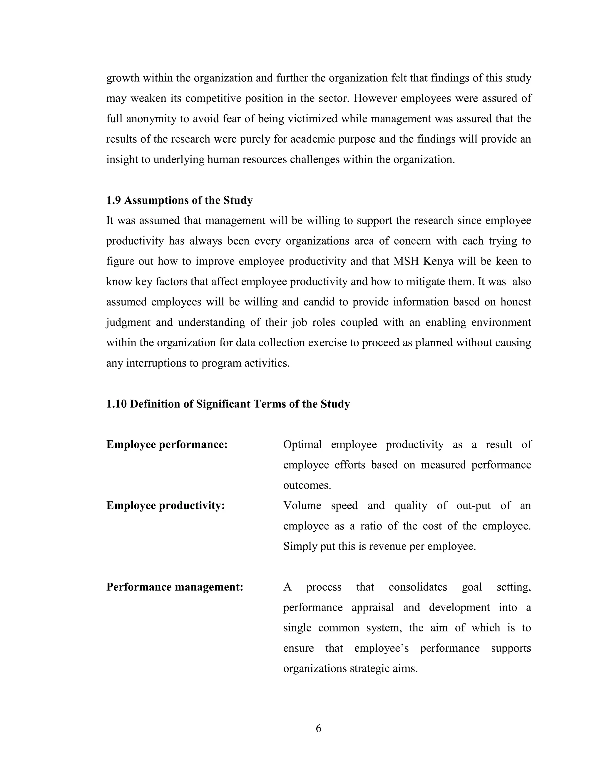 6
growth within the organization and further the organization felt that findings of this study
may weaken its competitive position in the sector. However employees were assured of
full anonymity to avoid fear of being victimized while management was assured that the
results of the research were purely for academic purpose and the findings will provide an
insight to underlying human resources challenges within the organization.
1.9 Assumptions of the Study
It was assumed that management will be willing to support the research since employee
productivity has always been every organizations area of concern with each trying to
figure out how to improve employee productivity and that MSH Kenya will be keen to
know key factors that affect employee productivity and how to mitigate them. It was also
assumed employees will be willing and candid to provide information based on honest
judgment and understanding of their job roles coupled with an enabling environment
within the organization for data collection exercise to proceed as planned without causing
any interruptions to program activities.
1.10 Definition of Significant Terms of the Study
Employee performance: Optimal employee productivity as a result of
employee efforts based on measured performance
outcomes.
Employee productivity: Volume speed and quality of out-put of an
employee as a ratio of the cost of the employee.
Simply put this is revenue per employee.
Performance management: A process that consolidates goal setting,
performance appraisal and development into a
single common system, the aim of which is to
ensure that employee’s performance supports
organizations strategic aims.
 
