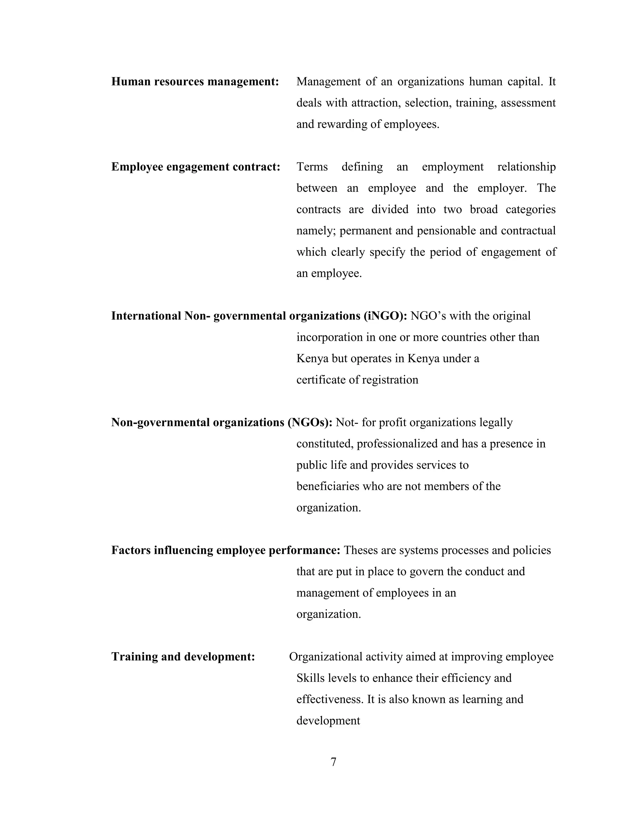 7
Human resources management: Management of an organizations human capital. It
deals with attraction, selection, training, assessment
and rewarding of employees.
Employee engagement contract: Terms defining an employment relationship
between an employee and the employer. The
contracts are divided into two broad categories
namely; permanent and pensionable and contractual
which clearly specify the period of engagement of
an employee.
International Non- governmental organizations (iNGO): NGO’s with the original
incorporation in one or more countries other than
Kenya but operates in Kenya under a
certificate of registration
Non-governmental organizations (NGOs): Not- for profit organizations legally
constituted, professionalized and has a presence in
public life and provides services to
beneficiaries who are not members of the
organization.
Factors influencing employee performance: Theses are systems processes and policies
that are put in place to govern the conduct and
management of employees in an
organization.
Training and development: Organizational activity aimed at improving employee
Skills levels to enhance their efficiency and
effectiveness. It is also known as learning and
development
 