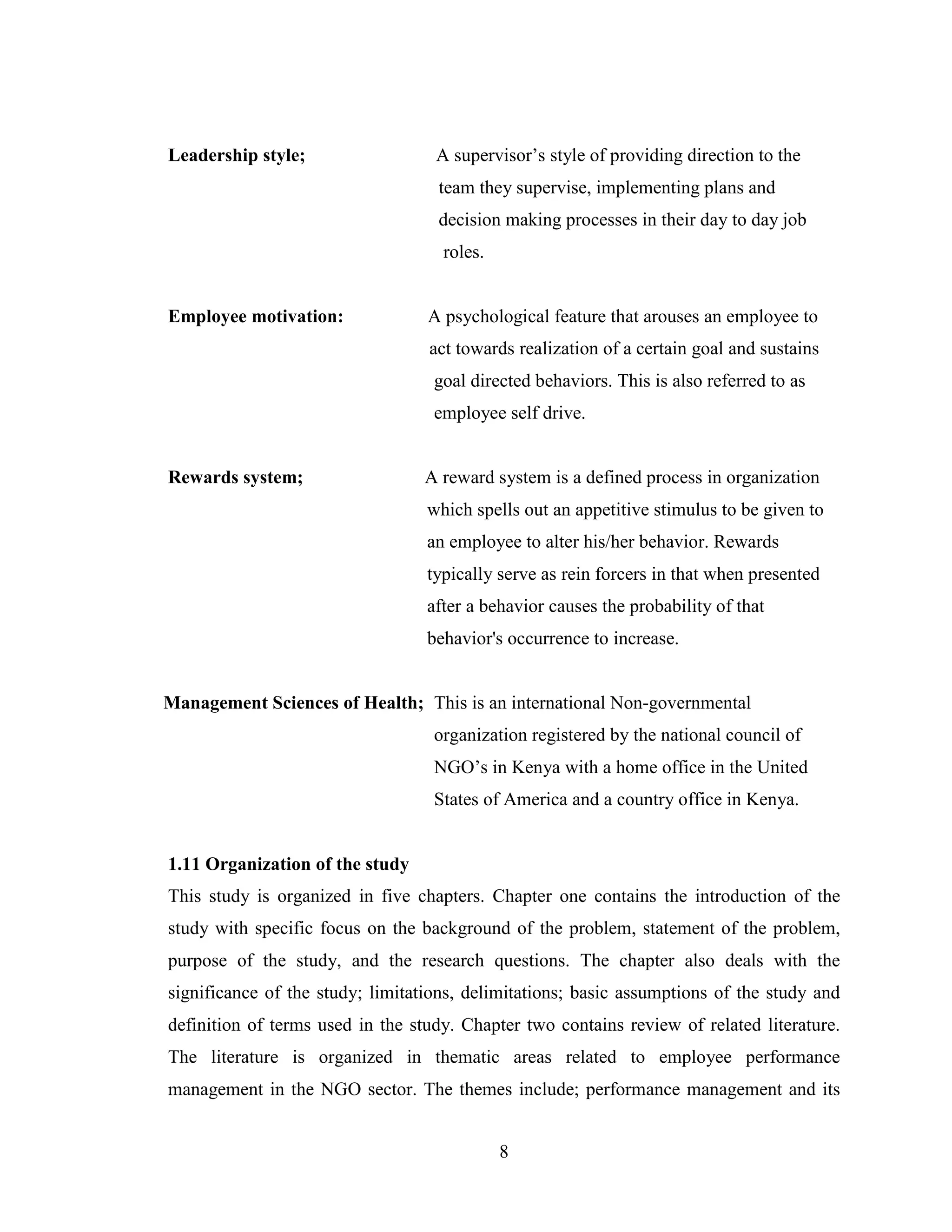 8
Leadership style; A supervisor’s style of providing direction to the
team they supervise, implementing plans and
decision making processes in their day to day job
roles.
Employee motivation: A psychological feature that arouses an employee to
act towards realization of a certain goal and sustains
goal directed behaviors. This is also referred to as
employee self drive.
Rewards system; A reward system is a defined process in organization
which spells out an appetitive stimulus to be given to
an employee to alter his/her behavior. Rewards
typically serve as rein forcers in that when presented
after a behavior causes the probability of that
behavior's occurrence to increase.
Management Sciences of Health; This is an international Non-governmental
organization registered by the national council of
NGO’s in Kenya with a home office in the United
States of America and a country office in Kenya.
1.11 Organization of the study
This study is organized in five chapters. Chapter one contains the introduction of the
study with specific focus on the background of the problem, statement of the problem,
purpose of the study, and the research questions. The chapter also deals with the
significance of the study; limitations, delimitations; basic assumptions of the study and
definition of terms used in the study. Chapter two contains review of related literature.
The literature is organized in thematic areas related to employee performance
management in the NGO sector. The themes include; performance management and its
 