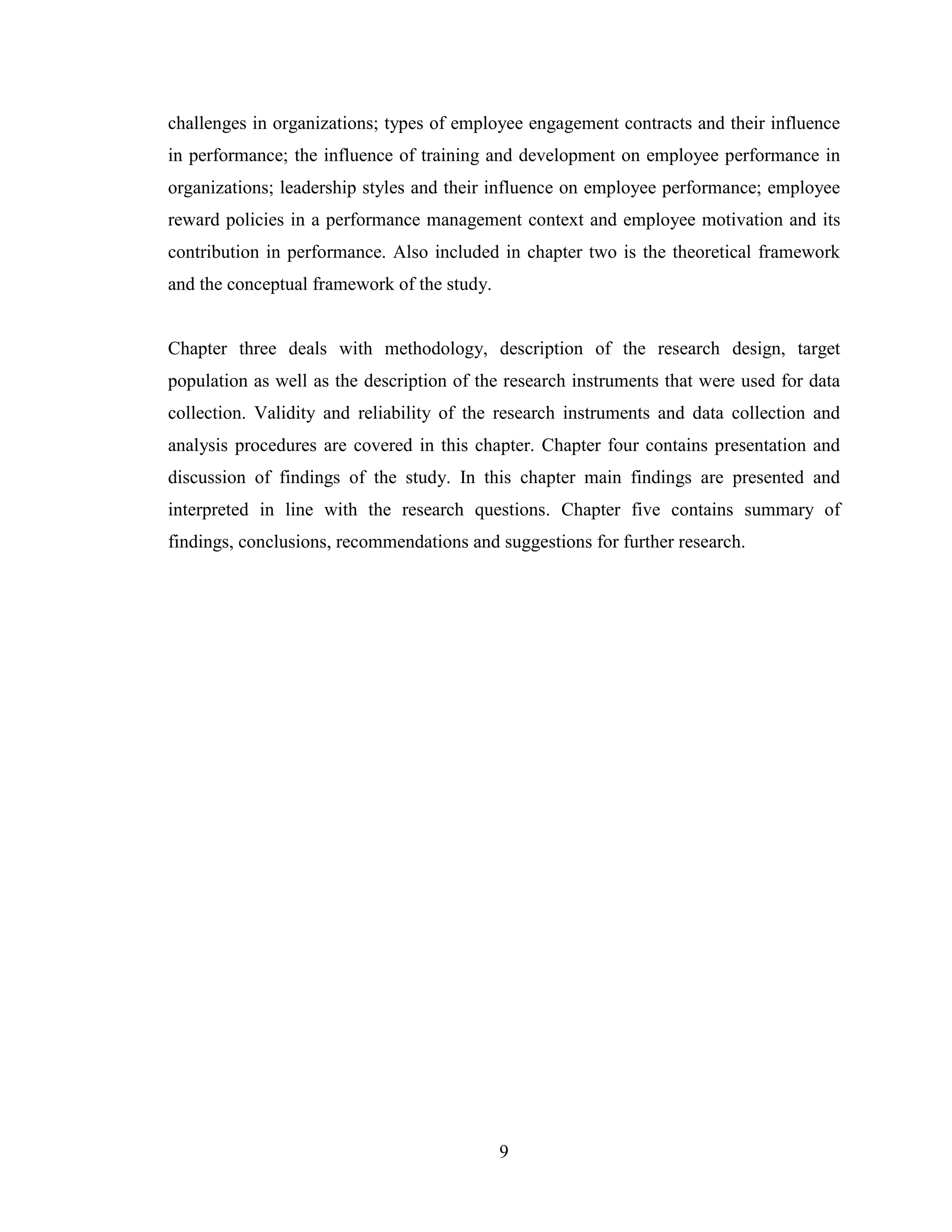 9
challenges in organizations; types of employee engagement contracts and their influence
in performance; the influence of training and development on employee performance in
organizations; leadership styles and their influence on employee performance; employee
reward policies in a performance management context and employee motivation and its
contribution in performance. Also included in chapter two is the theoretical framework
and the conceptual framework of the study.
Chapter three deals with methodology, description of the research design, target
population as well as the description of the research instruments that were used for data
collection. Validity and reliability of the research instruments and data collection and
analysis procedures are covered in this chapter. Chapter four contains presentation and
discussion of findings of the study. In this chapter main findings are presented and
interpreted in line with the research questions. Chapter five contains summary of
findings, conclusions, recommendations and suggestions for further research.
 