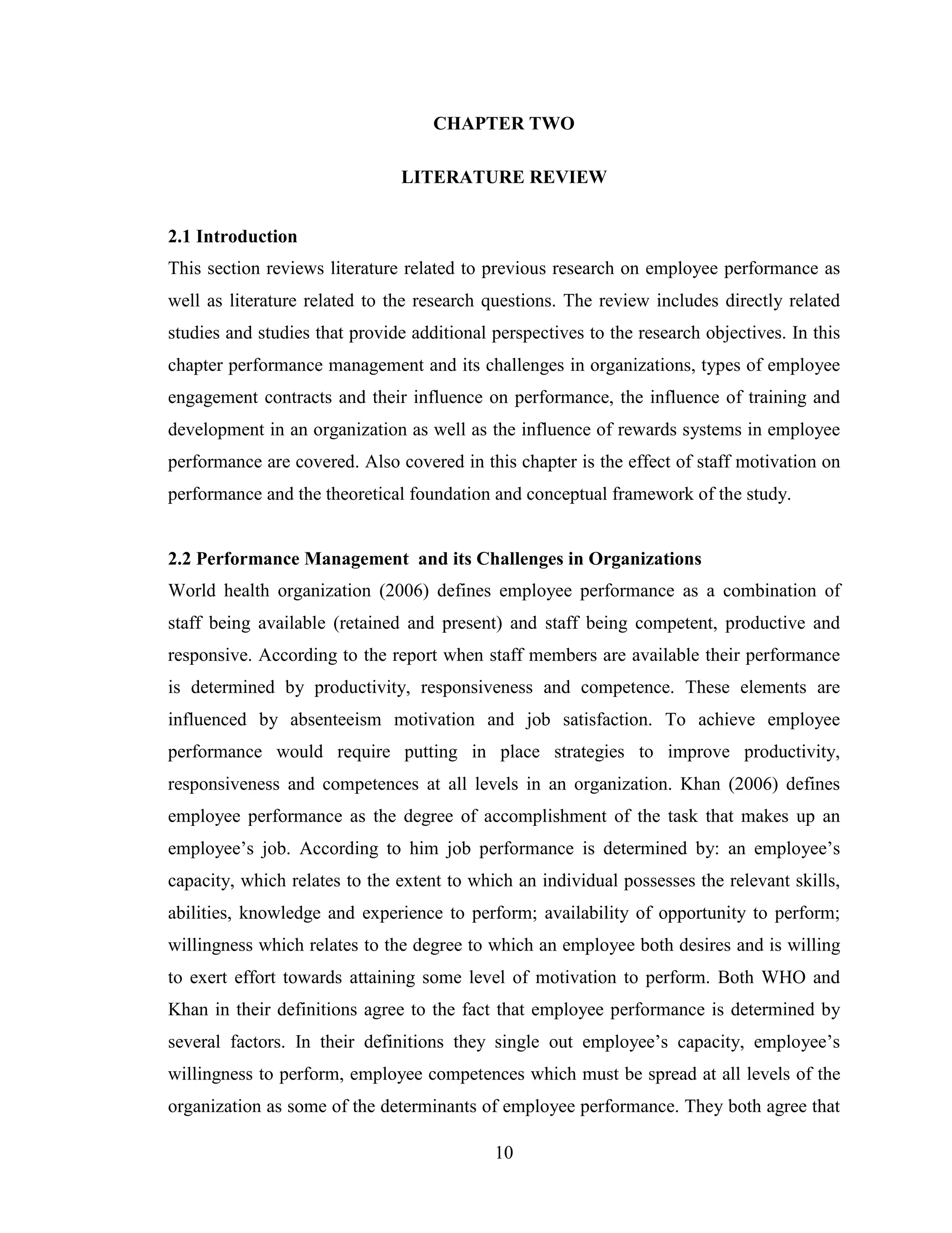 10
CHAPTER TWO
LITERATURE REVIEW
2.1 Introduction
This section reviews literature related to previous research on employee performance as
well as literature related to the research questions. The review includes directly related
studies and studies that provide additional perspectives to the research objectives. In this
chapter performance management and its challenges in organizations, types of employee
engagement contracts and their influence on performance, the influence of training and
development in an organization as well as the influence of rewards systems in employee
performance are covered. Also covered in this chapter is the effect of staff motivation on
performance and the theoretical foundation and conceptual framework of the study.
2.2 Performance Management and its Challenges in Organizations
World health organization (2006) defines employee performance as a combination of
staff being available (retained and present) and staff being competent, productive and
responsive. According to the report when staff members are available their performance
is determined by productivity, responsiveness and competence. These elements are
influenced by absenteeism motivation and job satisfaction. To achieve employee
performance would require putting in place strategies to improve productivity,
responsiveness and competences at all levels in an organization. Khan (2006) defines
employee performance as the degree of accomplishment of the task that makes up an
employee’s job. According to him job performance is determined by: an employee’s
capacity, which relates to the extent to which an individual possesses the relevant skills,
abilities, knowledge and experience to perform; availability of opportunity to perform;
willingness which relates to the degree to which an employee both desires and is willing
to exert effort towards attaining some level of motivation to perform. Both WHO and
Khan in their definitions agree to the fact that employee performance is determined by
several factors. In their definitions they single out employee’s capacity, employee’s
willingness to perform, employee competences which must be spread at all levels of the
organization as some of the determinants of employee performance. They both agree that
 