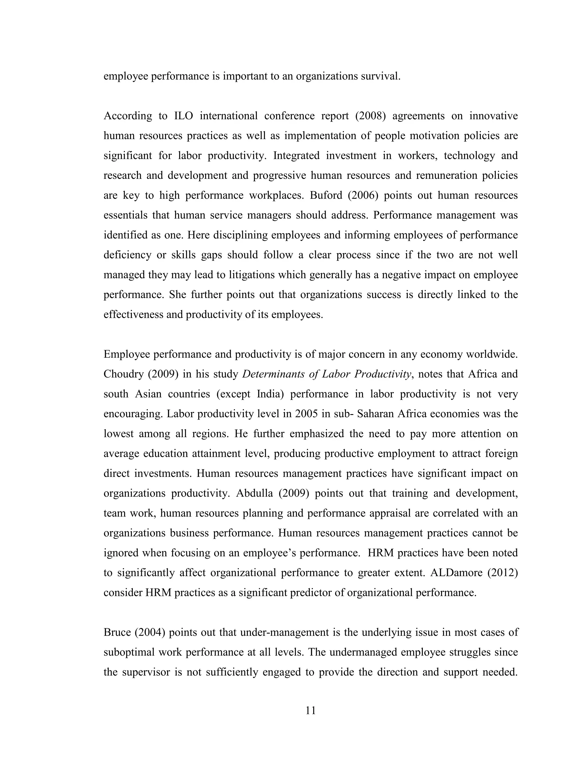 11
employee performance is important to an organizations survival.
According to ILO international conference report (2008) agreements on innovative
human resources practices as well as implementation of people motivation policies are
significant for labor productivity. Integrated investment in workers, technology and
research and development and progressive human resources and remuneration policies
are key to high performance workplaces. Buford (2006) points out human resources
essentials that human service managers should address. Performance management was
identified as one. Here disciplining employees and informing employees of performance
deficiency or skills gaps should follow a clear process since if the two are not well
managed they may lead to litigations which generally has a negative impact on employee
performance. She further points out that organizations success is directly linked to the
effectiveness and productivity of its employees.
Employee performance and productivity is of major concern in any economy worldwide.
Choudry (2009) in his study Determinants of Labor Productivity, notes that Africa and
south Asian countries (except India) performance in labor productivity is not very
encouraging. Labor productivity level in 2005 in sub- Saharan Africa economies was the
lowest among all regions. He further emphasized the need to pay more attention on
average education attainment level, producing productive employment to attract foreign
direct investments. Human resources management practices have significant impact on
organizations productivity. Abdulla (2009) points out that training and development,
team work, human resources planning and performance appraisal are correlated with an
organizations business performance. Human resources management practices cannot be
ignored when focusing on an employee’s performance. HRM practices have been noted
to significantly affect organizational performance to greater extent. ALDamore (2012)
consider HRM practices as a significant predictor of organizational performance.
Bruce (2004) points out that under-management is the underlying issue in most cases of
suboptimal work performance at all levels. The undermanaged employee struggles since
the supervisor is not sufficiently engaged to provide the direction and support needed.
 