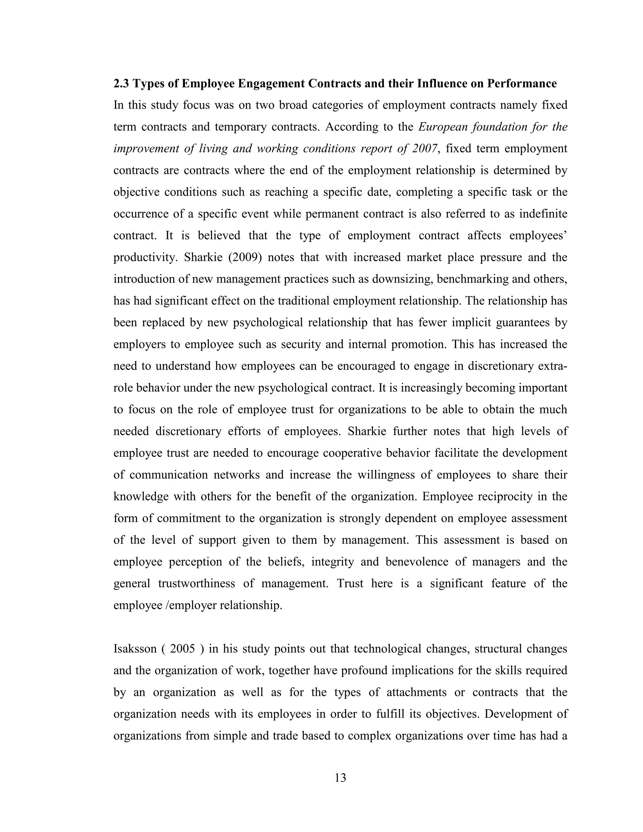 13
2.3 Types of Employee Engagement Contracts and their Influence on Performance
In this study focus was on two broad categories of employment contracts namely fixed
term contracts and temporary contracts. According to the European foundation for the
improvement of living and working conditions report of 2007, fixed term employment
contracts are contracts where the end of the employment relationship is determined by
objective conditions such as reaching a specific date, completing a specific task or the
occurrence of a specific event while permanent contract is also referred to as indefinite
contract. It is believed that the type of employment contract affects employees’
productivity. Sharkie (2009) notes that with increased market place pressure and the
introduction of new management practices such as downsizing, benchmarking and others,
has had significant effect on the traditional employment relationship. The relationship has
been replaced by new psychological relationship that has fewer implicit guarantees by
employers to employee such as security and internal promotion. This has increased the
need to understand how employees can be encouraged to engage in discretionary extra-
role behavior under the new psychological contract. It is increasingly becoming important
to focus on the role of employee trust for organizations to be able to obtain the much
needed discretionary efforts of employees. Sharkie further notes that high levels of
employee trust are needed to encourage cooperative behavior facilitate the development
of communication networks and increase the willingness of employees to share their
knowledge with others for the benefit of the organization. Employee reciprocity in the
form of commitment to the organization is strongly dependent on employee assessment
of the level of support given to them by management. This assessment is based on
employee perception of the beliefs, integrity and benevolence of managers and the
general trustworthiness of management. Trust here is a significant feature of the
employee /employer relationship.
Isaksson ( 2005 ) in his study points out that technological changes, structural changes
and the organization of work, together have profound implications for the skills required
by an organization as well as for the types of attachments or contracts that the
organization needs with its employees in order to fulfill its objectives. Development of
organizations from simple and trade based to complex organizations over time has had a
 
