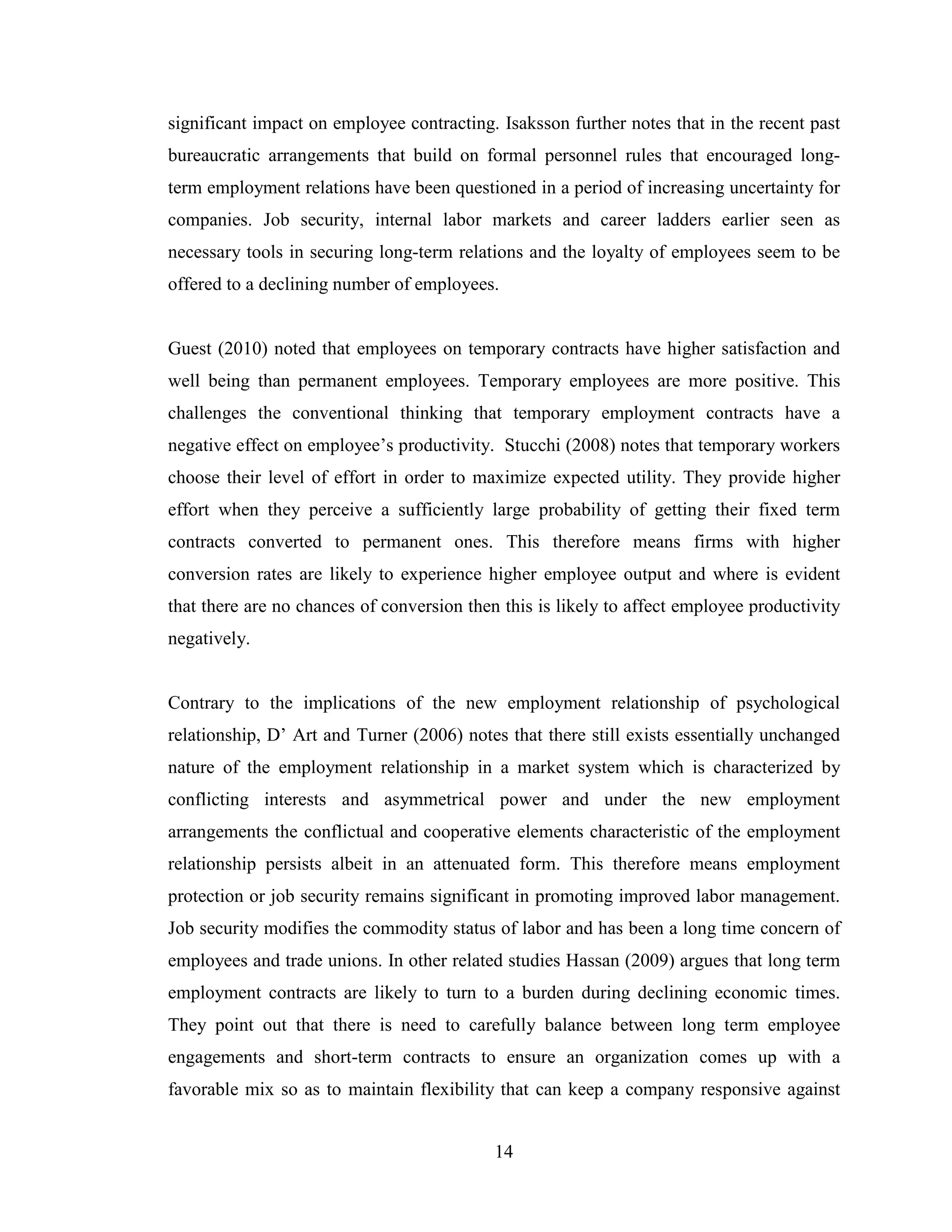 14
significant impact on employee contracting. Isaksson further notes that in the recent past
bureaucratic arrangements that build on formal personnel rules that encouraged long-
term employment relations have been questioned in a period of increasing uncertainty for
companies. Job security, internal labor markets and career ladders earlier seen as
necessary tools in securing long-term relations and the loyalty of employees seem to be
offered to a declining number of employees.
Guest (2010) noted that employees on temporary contracts have higher satisfaction and
well being than permanent employees. Temporary employees are more positive. This
challenges the conventional thinking that temporary employment contracts have a
negative effect on employee’s productivity. Stucchi (2008) notes that temporary workers
choose their level of effort in order to maximize expected utility. They provide higher
effort when they perceive a sufficiently large probability of getting their fixed term
contracts converted to permanent ones. This therefore means firms with higher
conversion rates are likely to experience higher employee output and where is evident
that there are no chances of conversion then this is likely to affect employee productivity
negatively.
Contrary to the implications of the new employment relationship of psychological
relationship, D’ Art and Turner (2006) notes that there still exists essentially unchanged
nature of the employment relationship in a market system which is characterized by
conflicting interests and asymmetrical power and under the new employment
arrangements the conflictual and cooperative elements characteristic of the employment
relationship persists albeit in an attenuated form. This therefore means employment
protection or job security remains significant in promoting improved labor management.
Job security modifies the commodity status of labor and has been a long time concern of
employees and trade unions. In other related studies Hassan (2009) argues that long term
employment contracts are likely to turn to a burden during declining economic times.
They point out that there is need to carefully balance between long term employee
engagements and short-term contracts to ensure an organization comes up with a
favorable mix so as to maintain flexibility that can keep a company responsive against
 